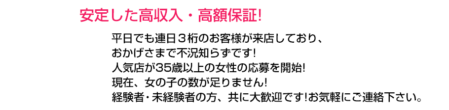 安定した高収入・高額保証!平日でも連日3桁のお客様が来店しており、おかげさまで不況知らず!人気グループが35歳以上の女性の応募を開始!グループ全店、女の子の数が足りません!経験者・未経験者の方、共に大歓迎です!お気軽にご連絡下さい。