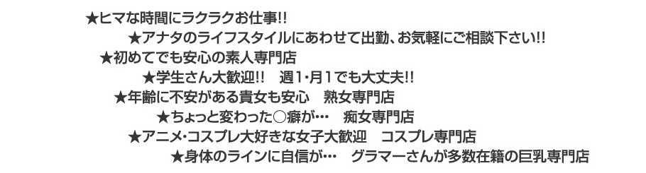 ○始めてでも安心の素人専門店○身体のラインに自信が・・・　グラマーさんが多数在籍の巨乳専門店○年齢に不安がある貴女も安心　熟女専門店○ちょっと変わった○癖が・・・　痴女専門店○アニメ・コスプレ大好きな女子大歓迎　コスプレ専門店